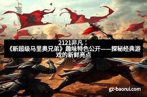 2121非凡：《新超级马里奥兄弟》趣味特色公开——探秘经典游戏的新鲜亮点