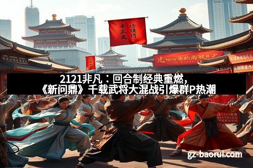 2121非凡：回合制经典重燃，《新问鼎》千载武将大混战引爆群P热潮
