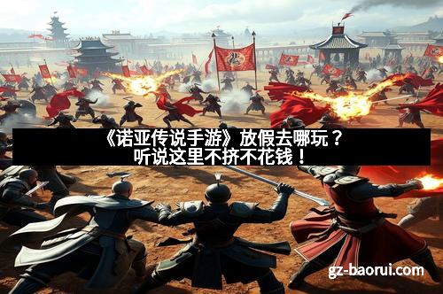 《诺亚传说手游》放假去哪玩？听说这里不挤不花钱！